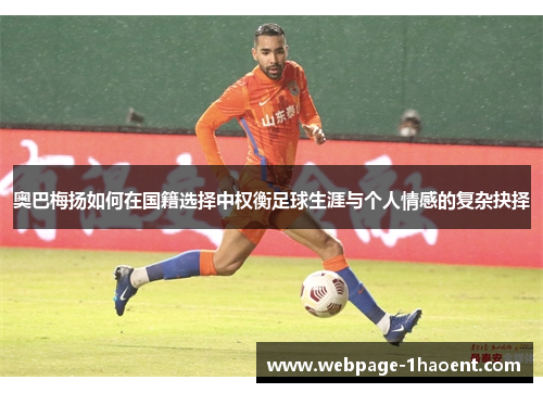 奥巴梅扬如何在国籍选择中权衡足球生涯与个人情感的复杂抉择 奥巴梅扬如何在国籍选择中权衡足球生涯与个人情感的复杂抉择
