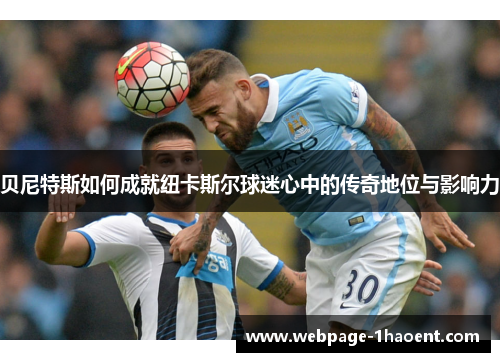 贝尼特斯如何成就纽卡斯尔球迷心中的传奇地位与影响力